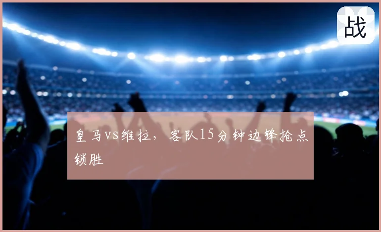 皇马vs维拉，客队15分钟边锋抢点锁胜
